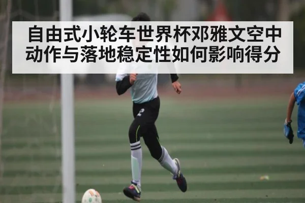 自由式小轮车世界杯邓雅文空中动作与落地稳定性如何影响得分