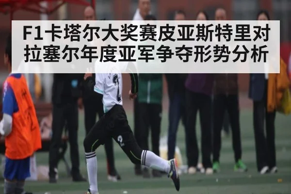 F1卡塔尔大奖赛皮亚斯特里对拉塞尔年度亚军争夺形势分析